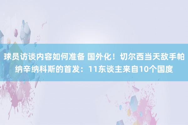 球员访谈内容如何准备 国外化！切尔西当天敌手帕纳辛纳科斯的首发：11东谈主来自10个国度