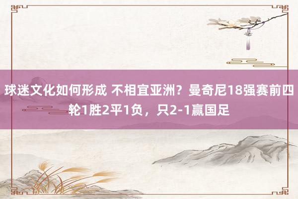 球迷文化如何形成 不相宜亚洲？曼奇尼18强赛前四轮1胜2平1负，只2-1赢国足