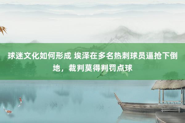 球迷文化如何形成 埃泽在多名热刺球员逼抢下倒地，裁判莫得判罚点球