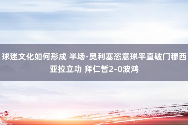 球迷文化如何形成 半场-奥利塞恣意球平直破门穆西亚拉立功 拜仁暂2-0波鸿