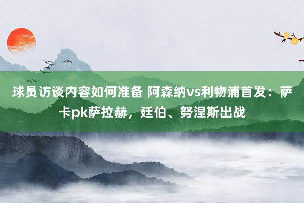 球员访谈内容如何准备 阿森纳vs利物浦首发：萨卡pk萨拉赫，廷伯、努涅斯出战