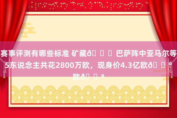 赛事评测有哪些标准 矿藏😍巴萨阵中亚马尔等5东说念主共花2800万欧，现身价4.3亿欧💰