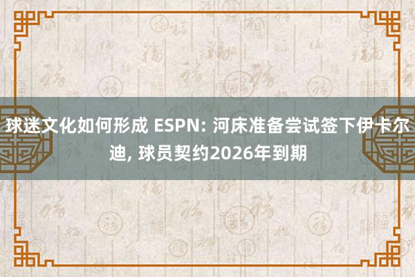 球迷文化如何形成 ESPN: 河床准备尝试签下伊卡尔迪, 球员契约2026年到期