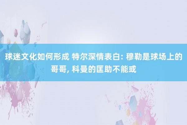 球迷文化如何形成 特尔深情表白: 穆勒是球场上的哥哥, 科曼的匡助不能或