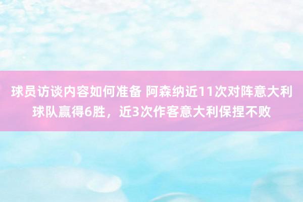 球员访谈内容如何准备 阿森纳近11次对阵意大利球队赢得6胜，近3次作客意大利保捏不败