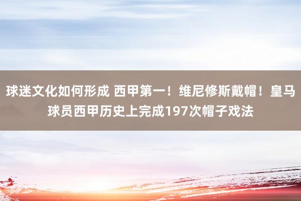 球迷文化如何形成 西甲第一！维尼修斯戴帽！皇马球员西甲历史上完成197次帽子戏法