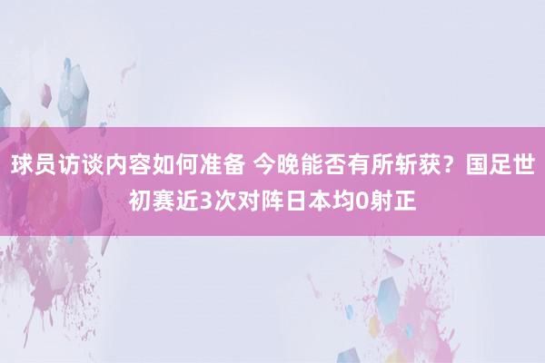 球员访谈内容如何准备 今晚能否有所斩获？国足世初赛近3次对阵日本均0射正