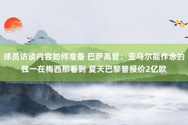 球员访谈内容如何准备 巴萨高管：亚马尔能作念的独一在梅西那看到 夏天巴黎曾报价2亿欧