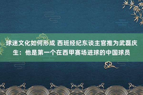 球迷文化如何形成 西班经纪东谈主官推为武磊庆生：他是第一个在西甲赛场进球的中国球员