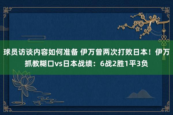 球员访谈内容如何准备 伊万曾两次打败日本！伊万抓教糊口vs日本战绩：6战2胜1平3负