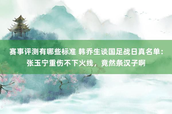 赛事评测有哪些标准 韩乔生谈国足战日真名单：张玉宁重伤不下火线，竟然条汉子啊