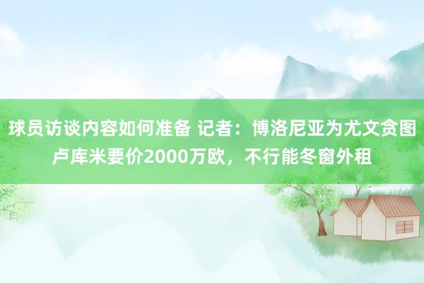 球员访谈内容如何准备 记者：博洛尼亚为尤文贪图卢库米要价2000万欧，不行能冬窗外租