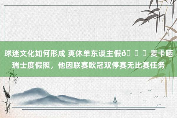 球迷文化如何形成 爽休单东谈主假😀麦卡晒瑞士度假照，他因联赛欧冠双停赛无比赛任务