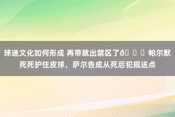 球迷文化如何形成 再带就出禁区了😂帕尔默死死护住皮球，萨尔告成从死后犯规送点