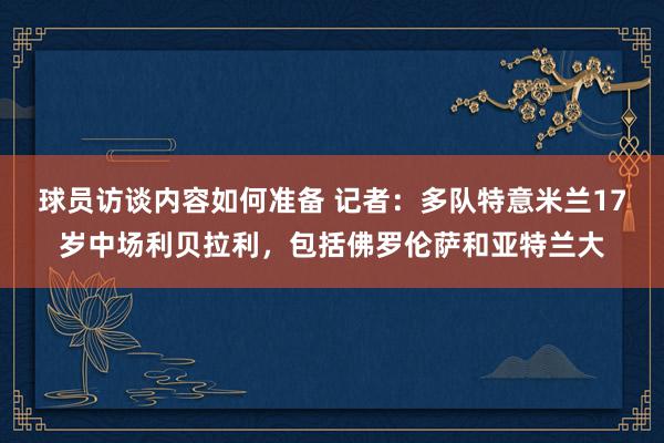 球员访谈内容如何准备 记者：多队特意米兰17岁中场利贝拉利，包括佛罗伦萨和亚特兰大