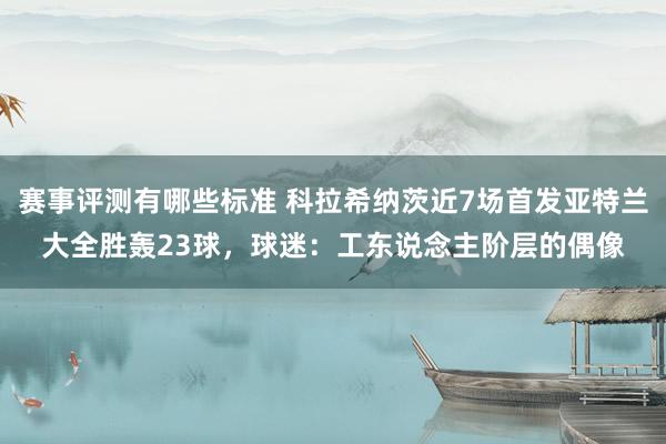 赛事评测有哪些标准 科拉希纳茨近7场首发亚特兰大全胜轰23球，球迷：工东说念主阶层的偶像