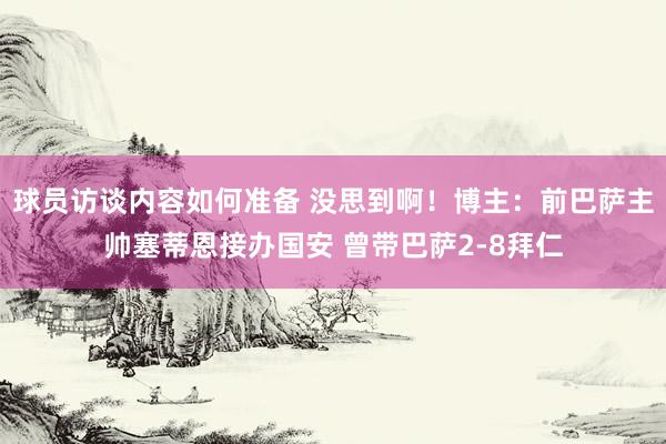 球员访谈内容如何准备 没思到啊！博主：前巴萨主帅塞蒂恩接办国安 曾带巴萨2-8拜仁