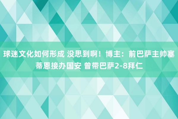 球迷文化如何形成 没思到啊！博主：前巴萨主帅塞蒂恩接办国安 曾带巴萨2-8拜仁