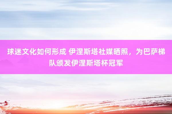 球迷文化如何形成 伊涅斯塔社媒晒照，为巴萨梯队颁发伊涅斯塔杯冠军