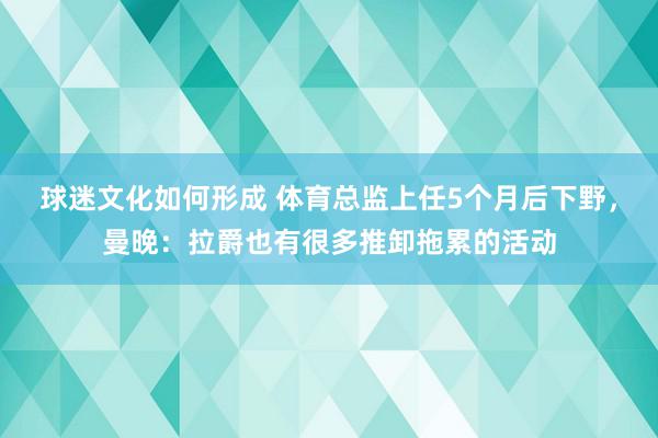 球迷文化如何形成 体育总监上任5个月后下野，曼晚：拉爵也有很多推卸拖累的活动