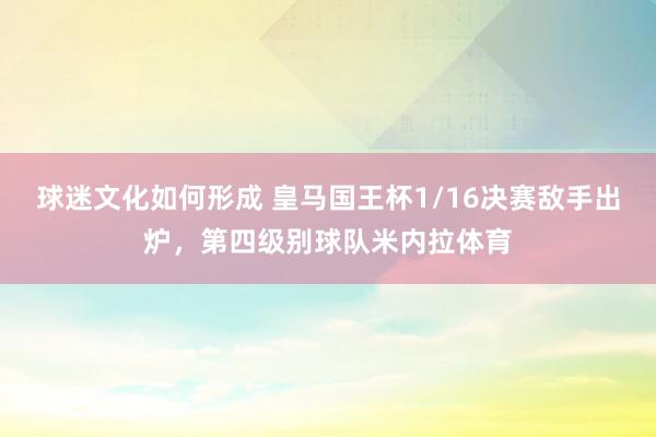 球迷文化如何形成 皇马国王杯1/16决赛敌手出炉，第四级别球队米内拉体育