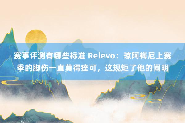 赛事评测有哪些标准 Relevo：琼阿梅尼上赛季的脚伤一直莫得痊可，这规矩了他的阐明