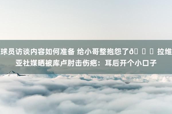 球员访谈内容如何准备 给小哥整抱怨了😅拉维亚社媒晒被库卢肘击伤疤：耳后开个小口子