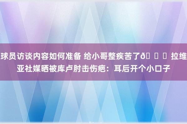 球员访谈内容如何准备 给小哥整疾苦了😅拉维亚社媒晒被库卢肘击伤疤：耳后开个小口子