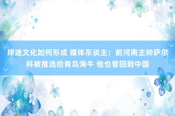 球迷文化如何形成 媒体东谈主：前河南主帅萨尔科被推选给青岛海牛 他也曾回到中国