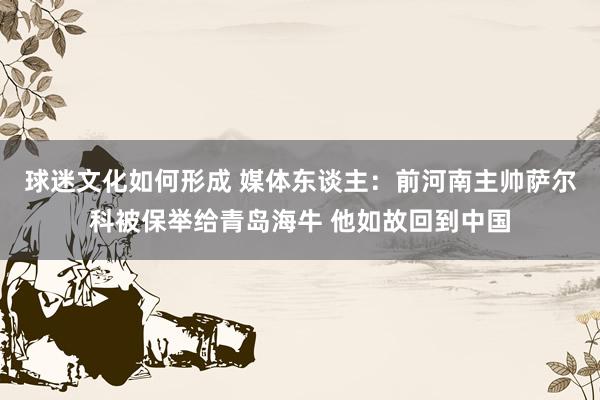 球迷文化如何形成 媒体东谈主：前河南主帅萨尔科被保举给青岛海牛 他如故回到中国