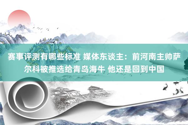 赛事评测有哪些标准 媒体东谈主：前河南主帅萨尔科被推选给青岛海牛 他还是回到中国