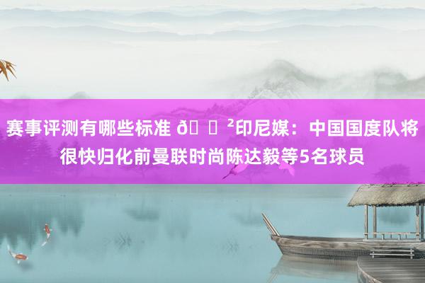 赛事评测有哪些标准 😲印尼媒：中国国度队将很快归化前曼联时尚陈达毅等5名球员