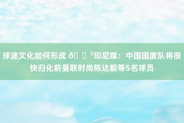 球迷文化如何形成 😲印尼媒：中国国度队将很快归化前曼联时尚陈达毅等5名球员