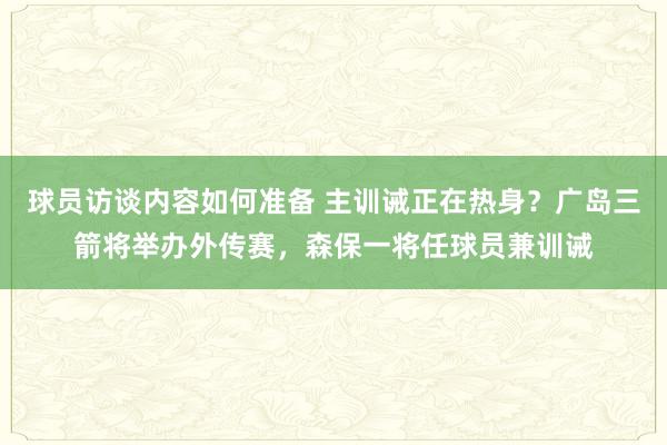 球员访谈内容如何准备 主训诫正在热身？广岛三箭将举办外传赛，森保一将任球员兼训诫