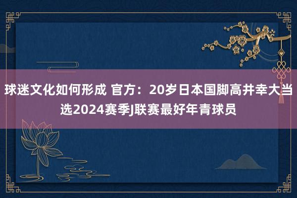 球迷文化如何形成 官方：20岁日本国脚高井幸大当选2024赛季J联赛最好年青球员