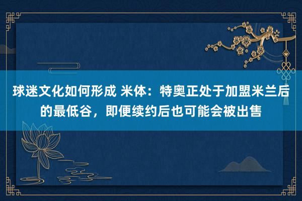 球迷文化如何形成 米体：特奥正处于加盟米兰后的最低谷，即便续约后也可能会被出售