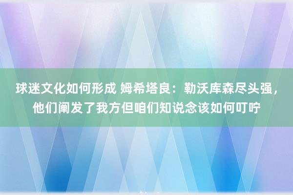 球迷文化如何形成 姆希塔良：勒沃库森尽头强，他们阐发了我方但咱们知说念该如何叮咛