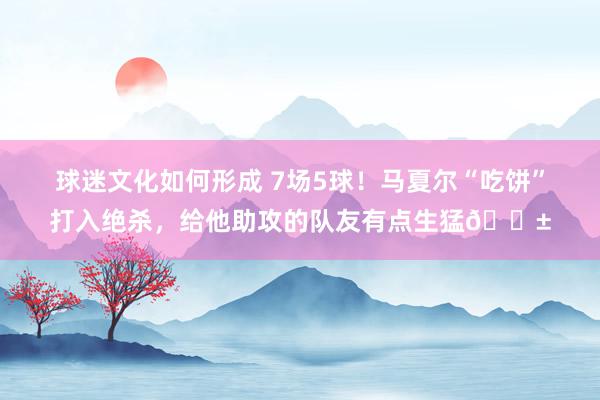 球迷文化如何形成 7场5球！马夏尔“吃饼”打入绝杀，给他助攻的队友有点生猛😱