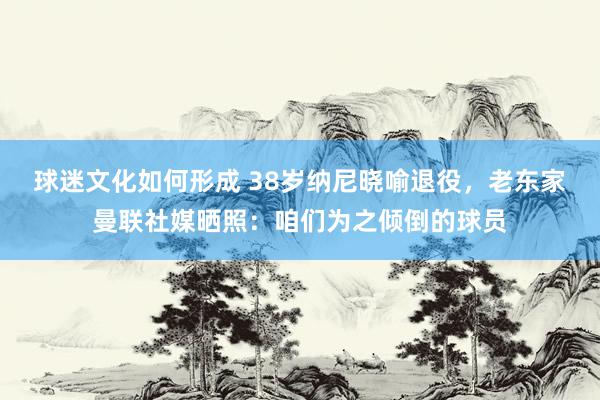 球迷文化如何形成 38岁纳尼晓喻退役，老东家曼联社媒晒照：咱们为之倾倒的球员