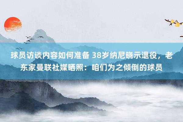 球员访谈内容如何准备 38岁纳尼晓示退役，老东家曼联社媒晒照：咱们为之倾倒的球员