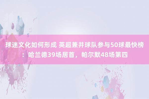 球迷文化如何形成 英超兼并球队参与50球最快榜：哈兰德39场居首，帕尔默48场第四