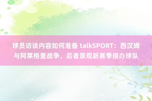 球员访谈内容如何准备 talkSPORT：西汉姆与阿莱格里战争，后者景观新赛季接办球队