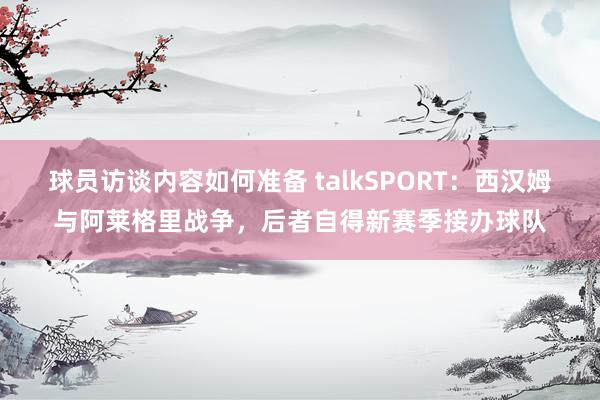 球员访谈内容如何准备 talkSPORT：西汉姆与阿莱格里战争，后者自得新赛季接办球队