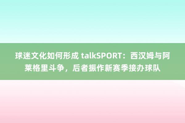 球迷文化如何形成 talkSPORT：西汉姆与阿莱格里斗争，后者振作新赛季接办球队