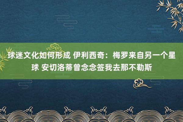 球迷文化如何形成 伊利西奇：梅罗来自另一个星球 安切洛蒂曾念念签我去那不勒斯