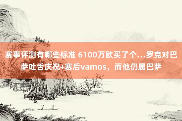 赛事评测有哪些标准 6100万欧买了个…罗克对巴萨吐舌庆祝+赛后vamos，而他仍属巴萨