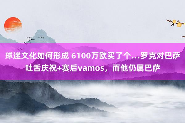 球迷文化如何形成 6100万欧买了个…罗克对巴萨吐舌庆祝+赛后vamos，而他仍属巴萨