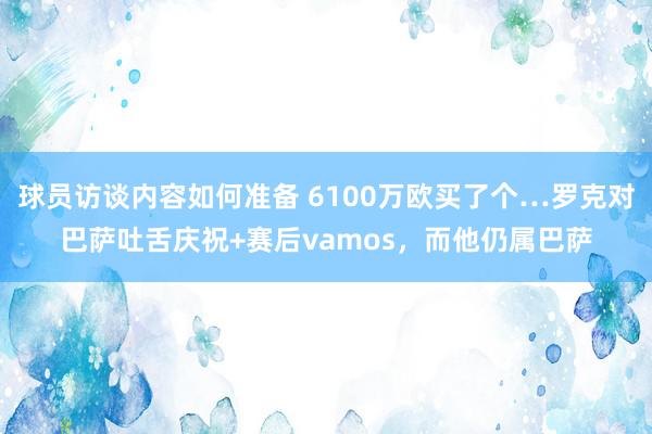 球员访谈内容如何准备 6100万欧买了个…罗克对巴萨吐舌庆祝+赛后vamos，而他仍属巴萨