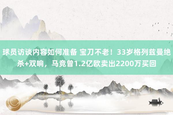 球员访谈内容如何准备 宝刀不老！33岁格列兹曼绝杀+双响，马竞曾1.2亿欧卖出2200万买回