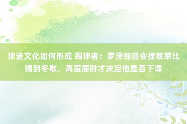 球迷文化如何形成 踢球者：罗泽细目会捏教莱比锡到冬歇，高层届时才决定他是否下课